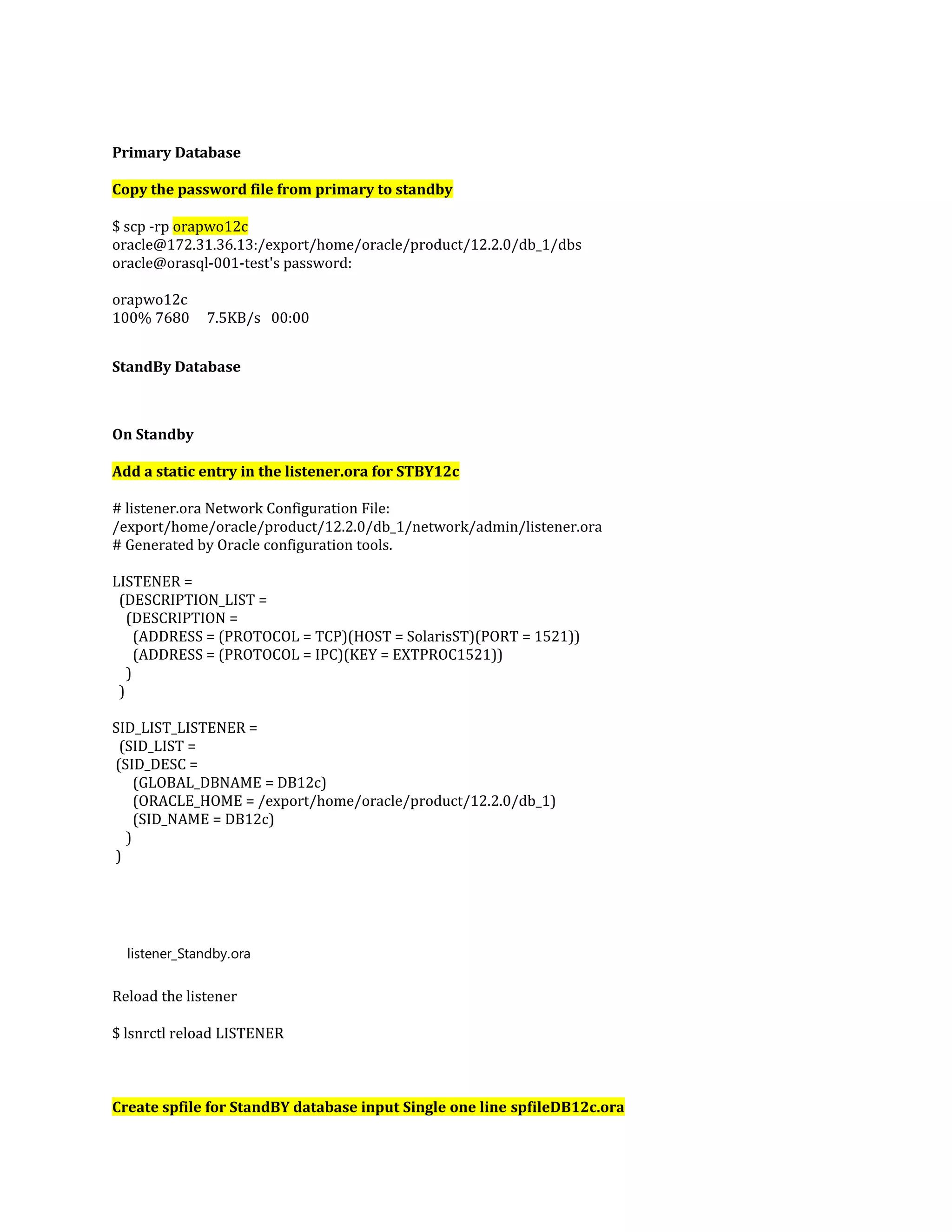 Primary Database Copy the password file from primary to standby $ scp -rp orapwo12c oracle@172.31.36.13:/export/home/oracle/product/12.2.0/db_1/dbs oracle@orasql-001-test's password: orapwo12c 100% 7680 7.5KB/s 00:00 StandBy Database On Standby Add a static entry in the listener.ora for STBY12c # listener.ora Network Configuration File: /export/home/oracle/product/12.2.0/db_1/network/admin/listener.ora # Generated by Oracle configuration tools. LISTENER = (DESCRIPTION_LIST = (DESCRIPTION = (ADDRESS = (PROTOCOL = TCP)(HOST = SolarisST)(PORT = 1521)) (ADDRESS = (PROTOCOL = IPC)(KEY = EXTPROC1521)) ) ) SID_LIST_LISTENER = (SID_LIST = (SID_DESC = (GLOBAL_DBNAME = DB12c) (ORACLE_HOME = /export/home/oracle/product/12.2.0/db_1) (SID_NAME = DB12c) ) ) listener_Standby.ora Reload the listener $ lsnrctl reload LISTENER Create spfile for StandBY database input Single one line spfileDB12c.ora 