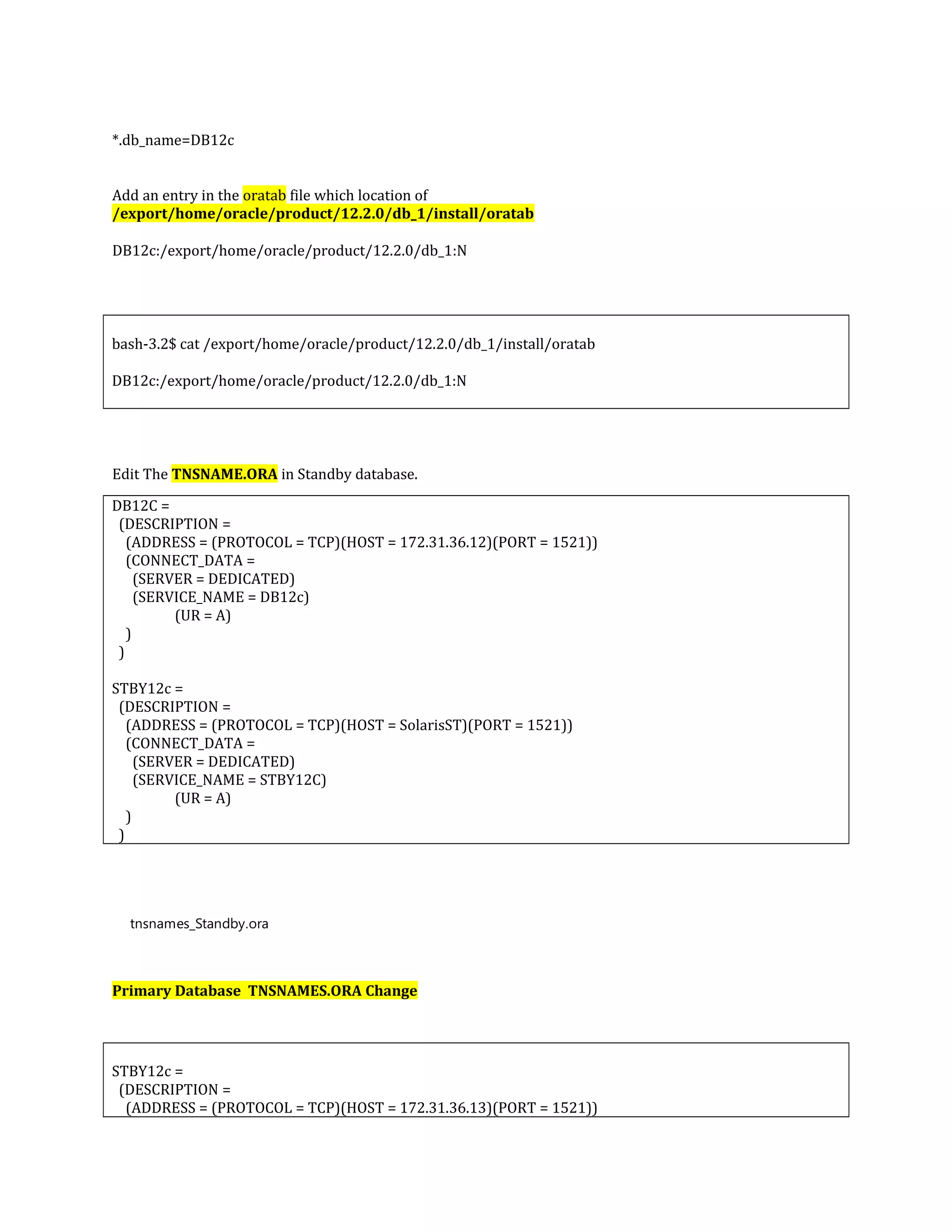 *.db_name=DB12c Add an entry in the oratab file which location of /export/home/oracle/product/12.2.0/db_1/install/oratab DB12c:/export/home/oracle/product/12.2.0/db_1:N bash-3.2$ cat /export/home/oracle/product/12.2.0/db_1/install/oratab DB12c:/export/home/oracle/product/12.2.0/db_1:N Edit The TNSNAME.ORA in Standby database. DB12C = (DESCRIPTION = (ADDRESS = (PROTOCOL = TCP)(HOST = 172.31.36.12)(PORT = 1521)) (CONNECT_DATA = (SERVER = DEDICATED) (SERVICE_NAME = DB12c) (UR = A) ) ) STBY12c = (DESCRIPTION = (ADDRESS = (PROTOCOL = TCP)(HOST = SolarisST)(PORT = 1521)) (CONNECT_DATA = (SERVER = DEDICATED) (SERVICE_NAME = STBY12C) (UR = A) ) ) tnsnames_Standby.ora Primary Database TNSNAMES.ORA Change STBY12c = (DESCRIPTION = (ADDRESS = (PROTOCOL = TCP)(HOST = 172.31.36.13)(PORT = 1521)) 