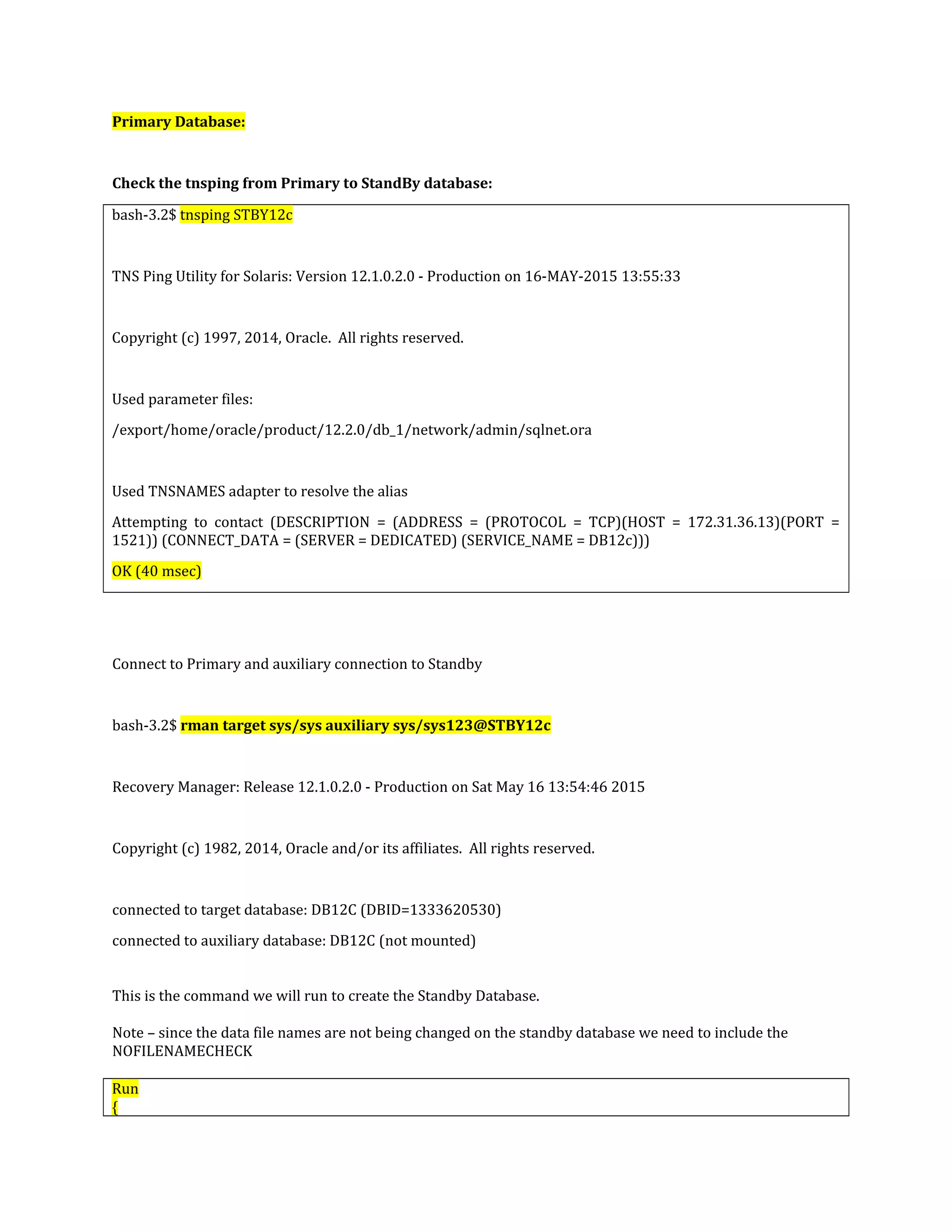 Primary Database: Check the tnsping from Primary to StandBy database: bash-3.2$ tnsping STBY12c TNS Ping Utility for Solaris: Version 12.1.0.2.0 - Production on 16-MAY-2015 13:55:33 Copyright (c) 1997, 2014, Oracle. All rights reserved. Used parameter files: /export/home/oracle/product/12.2.0/db_1/network/admin/sqlnet.ora Used TNSNAMES adapter to resolve the alias Attempting to contact (DESCRIPTION = (ADDRESS = (PROTOCOL = TCP)(HOST = 172.31.36.13)(PORT = 1521)) (CONNECT_DATA = (SERVER = DEDICATED) (SERVICE_NAME = DB12c))) OK (40 msec) Connect to Primary and auxiliary connection to Standby bash-3.2$ rman target sys/sys auxiliary sys/sys123@STBY12c Recovery Manager: Release 12.1.0.2.0 - Production on Sat May 16 13:54:46 2015 Copyright (c) 1982, 2014, Oracle and/or its affiliates. All rights reserved. connected to target database: DB12C (DBID=1333620530) connected to auxiliary database: DB12C (not mounted) This is the command we will run to create the Standby Database. Note – since the data file names are not being changed on the standby database we need to include the NOFILENAMECHECK Run { 