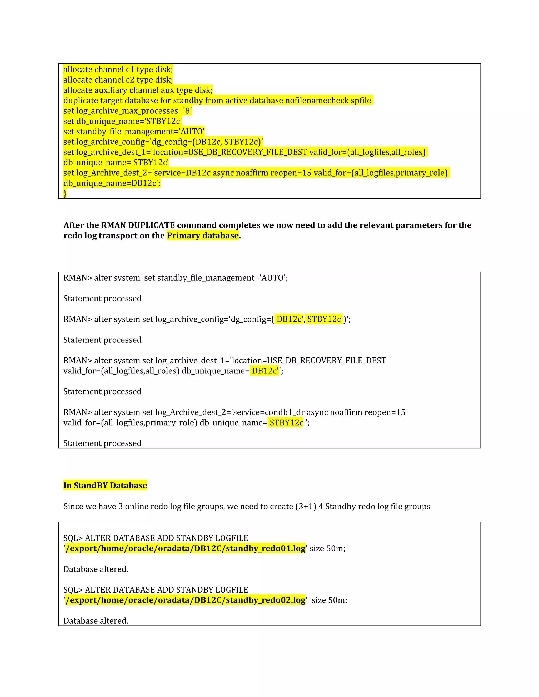 allocate channel c1 type disk; allocate channel c2 type disk; allocate auxiliary channel aux type disk; duplicate target database for standby from active database nofilenamecheck spfile set log_archive_max_processes='8' set db_unique_name='STBY12c' set standby_file_management='AUTO' set log_archive_config='dg_config=(DB12c, STBY12c)' set log_archive_dest_1='location=USE_DB_RECOVERY_FILE_DEST valid_for=(all_logfiles,all_roles) db_unique_name= STBY12c' set log_Archive_dest_2='service=DB12c async noaffirm reopen=15 valid_for=(all_logfiles,primary_role) db_unique_name=DB12c'; } After the RMAN DUPLICATE command completes we now need to add the relevant parameters for the redo log transport on the Primary database. RMAN> alter system set standby_file_management='AUTO'; Statement processed RMAN> alter system set log_archive_config='dg_config=( DB12c', STBY12c')'; Statement processed RMAN> alter system set log_archive_dest_1='location=USE_DB_RECOVERY_FILE_DEST valid_for=(all_logfiles,all_roles) db_unique_name= DB12c''; Statement processed RMAN> alter system set log_Archive_dest_2='service=condb1_dr async noaffirm reopen=15 valid_for=(all_logfiles,primary_role) db_unique_name= STBY12c '; Statement processed In StandBY Database Since we have 3 online redo log file groups, we need to create (3+1) 4 Standby redo log file groups SQL> ALTER DATABASE ADD STANDBY LOGFILE '/export/home/oracle/oradata/DB12C/standby_redo01.log' size 50m; Database altered. SQL> ALTER DATABASE ADD STANDBY LOGFILE '/export/home/oracle/oradata/DB12C/standby_redo02.log' size 50m; Database altered. 
