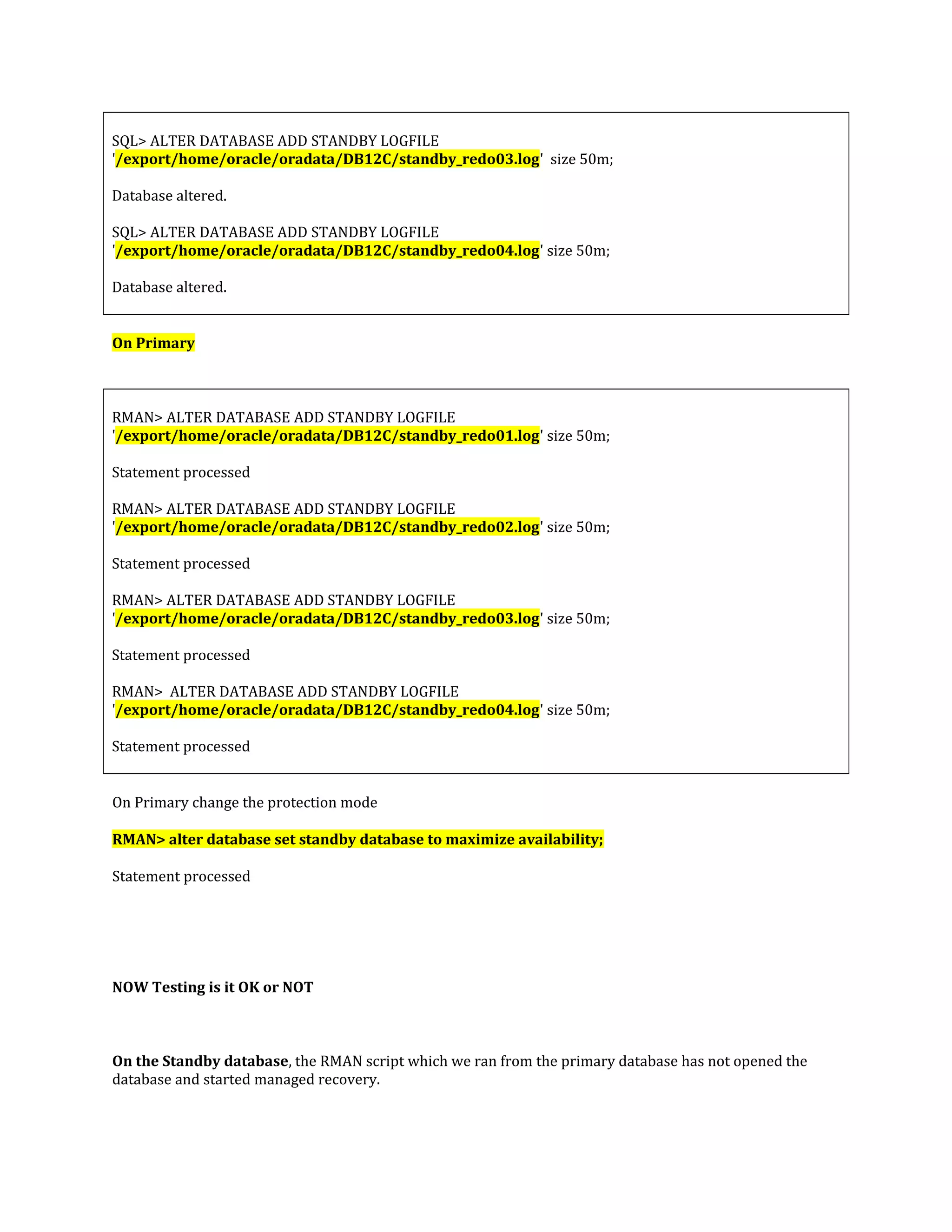 SQL> ALTER DATABASE ADD STANDBY LOGFILE '/export/home/oracle/oradata/DB12C/standby_redo03.log' size 50m; Database altered. SQL> ALTER DATABASE ADD STANDBY LOGFILE '/export/home/oracle/oradata/DB12C/standby_redo04.log' size 50m; Database altered. On Primary RMAN> ALTER DATABASE ADD STANDBY LOGFILE '/export/home/oracle/oradata/DB12C/standby_redo01.log' size 50m; Statement processed RMAN> ALTER DATABASE ADD STANDBY LOGFILE '/export/home/oracle/oradata/DB12C/standby_redo02.log' size 50m; Statement processed RMAN> ALTER DATABASE ADD STANDBY LOGFILE '/export/home/oracle/oradata/DB12C/standby_redo03.log' size 50m; Statement processed RMAN> ALTER DATABASE ADD STANDBY LOGFILE '/export/home/oracle/oradata/DB12C/standby_redo04.log' size 50m; Statement processed On Primary change the protection mode RMAN> alter database set standby database to maximize availability; Statement processed NOW Testing is it OK or NOT On the Standby database, the RMAN script which we ran from the primary database has not opened the database and started managed recovery. 