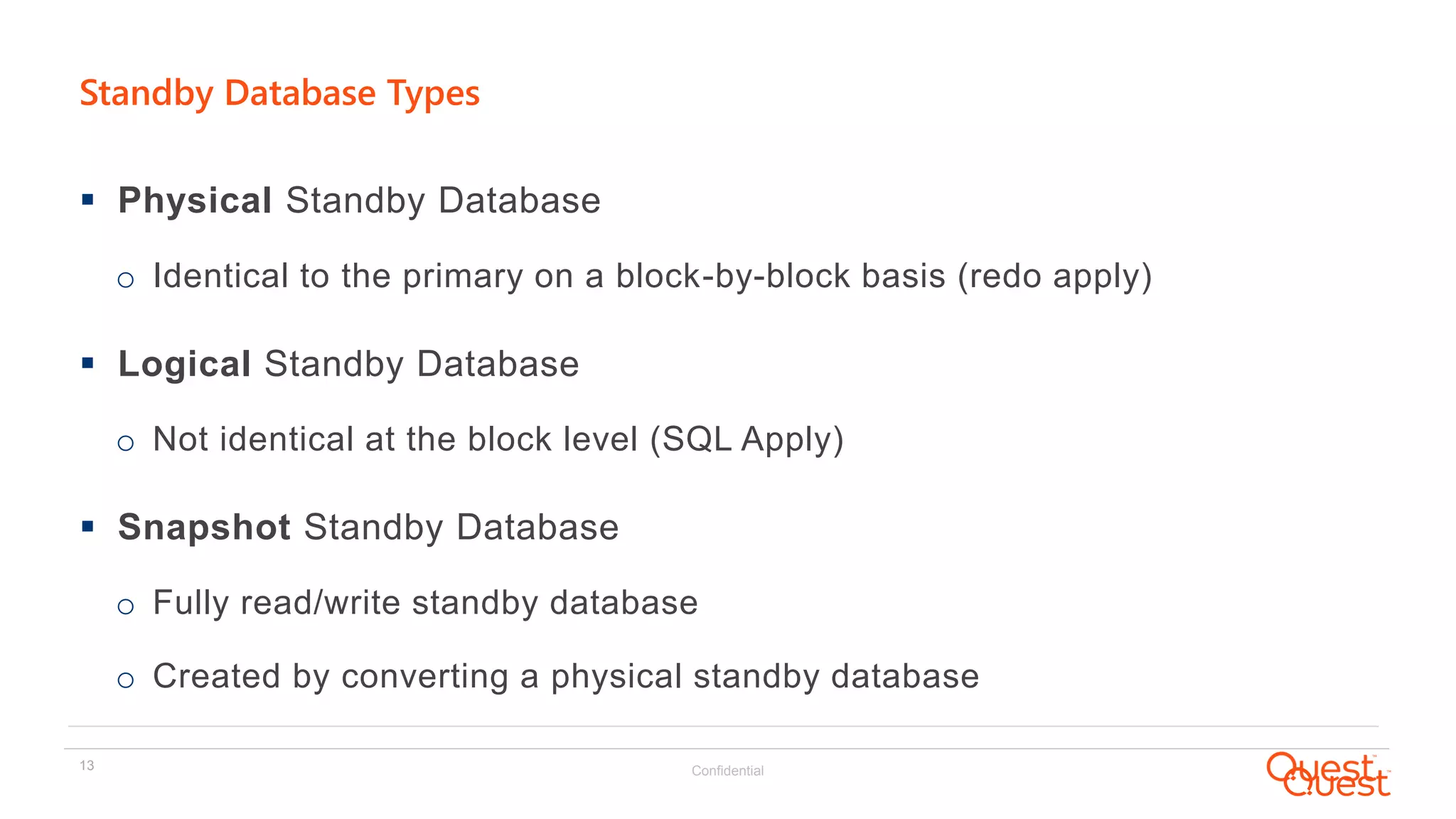 Confidential13
Standby Database Types
 Physical Standby Database
o Identical to the primary on a block-by-block basis (redo apply)
 Logical Standby Database
o Not identical at the block level (SQL Apply)
 Snapshot Standby Database
o Fully read/write standby database
o Created by converting a physical standby database
 