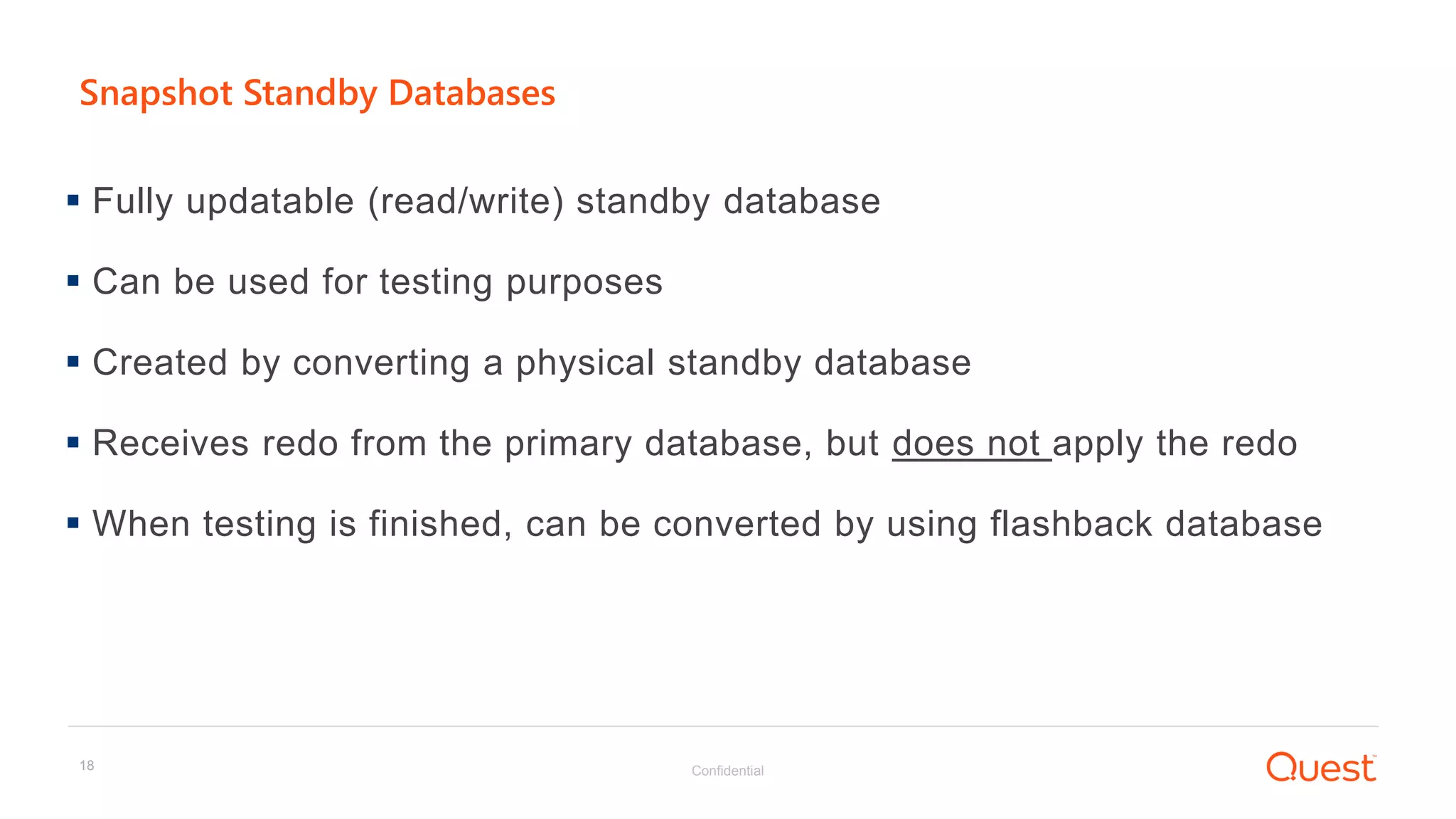 Confidential18
Snapshot Standby Databases
 Fully updatable (read/write) standby database
 Can be used for testing purposes
 Created by converting a physical standby database
 Receives redo from the primary database, but does not apply the redo
 When testing is finished, can be converted by using flashback database
 