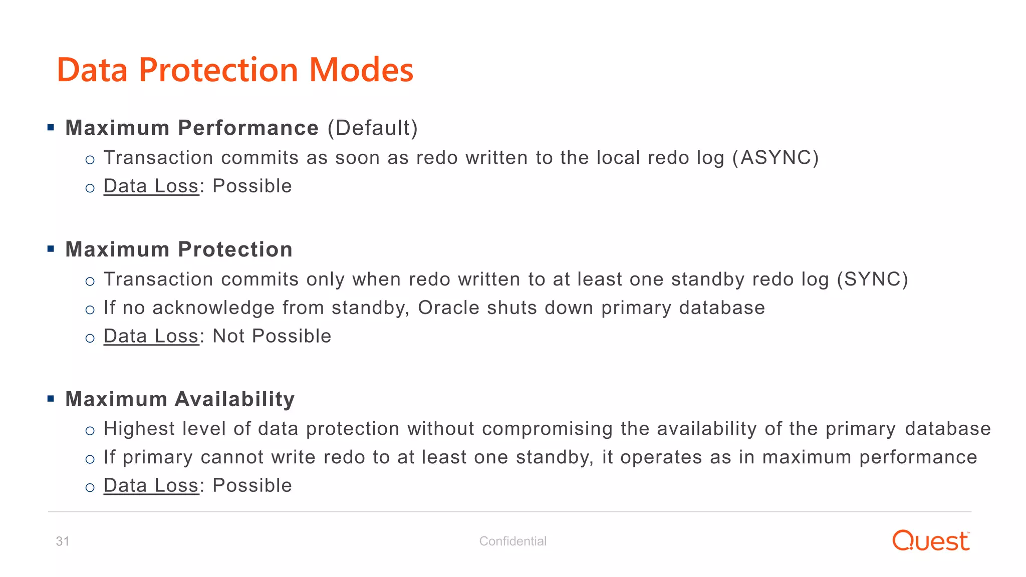 Confidential31
Data Protection Modes
 Maximum Performance (Default)
o Transaction commits as soon as redo written to the local redo log (ASYNC)
o Data Loss: Possible
 Maximum Protection
o Transaction commits only when redo written to at least one standby redo log (SYNC)
o If no acknowledge from standby, Oracle shuts down primary database
o Data Loss: Not Possible
 Maximum Availability
o Highest level of data protection without compromising the availability of the primary database
o If primary cannot write redo to at least one standby, it operates as in maximum performance
o Data Loss: Possible
 