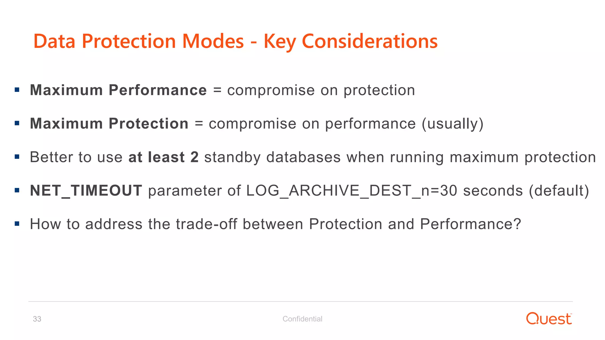 Confidential33
Data Protection Modes - Key Considerations
 Maximum Performance = compromise on protection
 Maximum Protection = compromise on performance (usually)
 Better to use at least 2 standby databases when running maximum protection
 NET_TIMEOUT parameter of LOG_ARCHIVE_DEST_n=30 seconds (default)
 How to address the trade-off between Protection and Performance?
 
