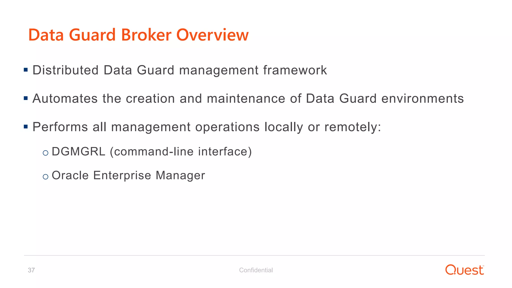 Confidential37
Data Guard Broker Overview
 Distributed Data Guard management framework
 Automates the creation and maintenance of Data Guard environments
 Performs all management operations locally or remotely:
o DGMGRL (command-line interface)
o Oracle Enterprise Manager
 