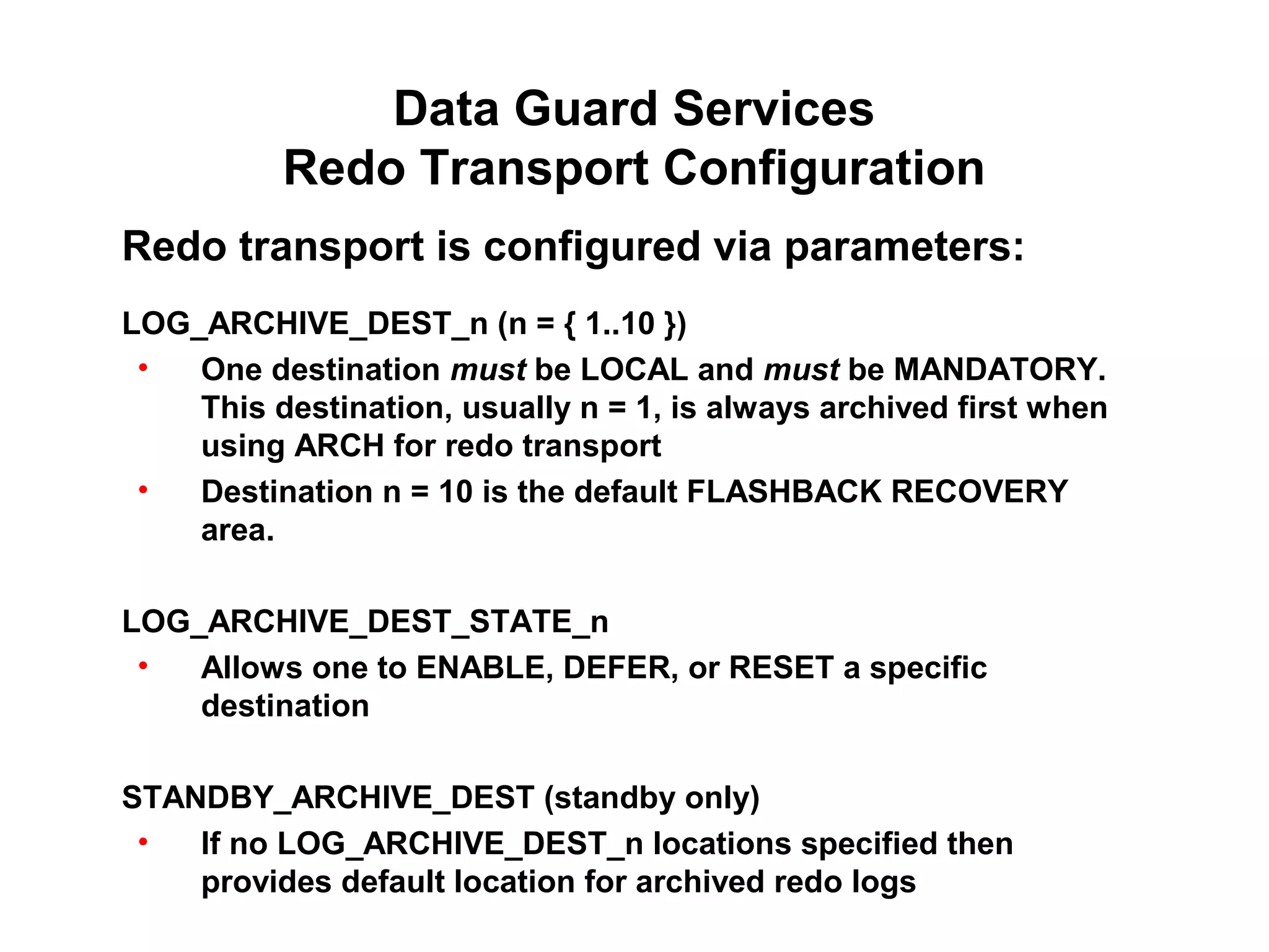 Data Guard Services
          Redo Transport Configuration
Redo transport is configured via parameters:
LOG_ARCHIVE_DEST_n (n = { 1..10 })
 •  One destination must be LOCAL and must be MANDATORY.
    This destination, usually n = 1, is always archived first when
    using ARCH for redo transport
 •  Destination n = 10 is the default FLASHBACK RECOVERY
    area.

LOG_ARCHIVE_DEST_STATE_n
 •  Allows one to ENABLE, DEFER, or RESET a specific
    destination

STANDBY_ARCHIVE_DEST (standby only)
 •  If no LOG_ARCHIVE_DEST_n locations specified then
    provides default location for archived redo logs
 