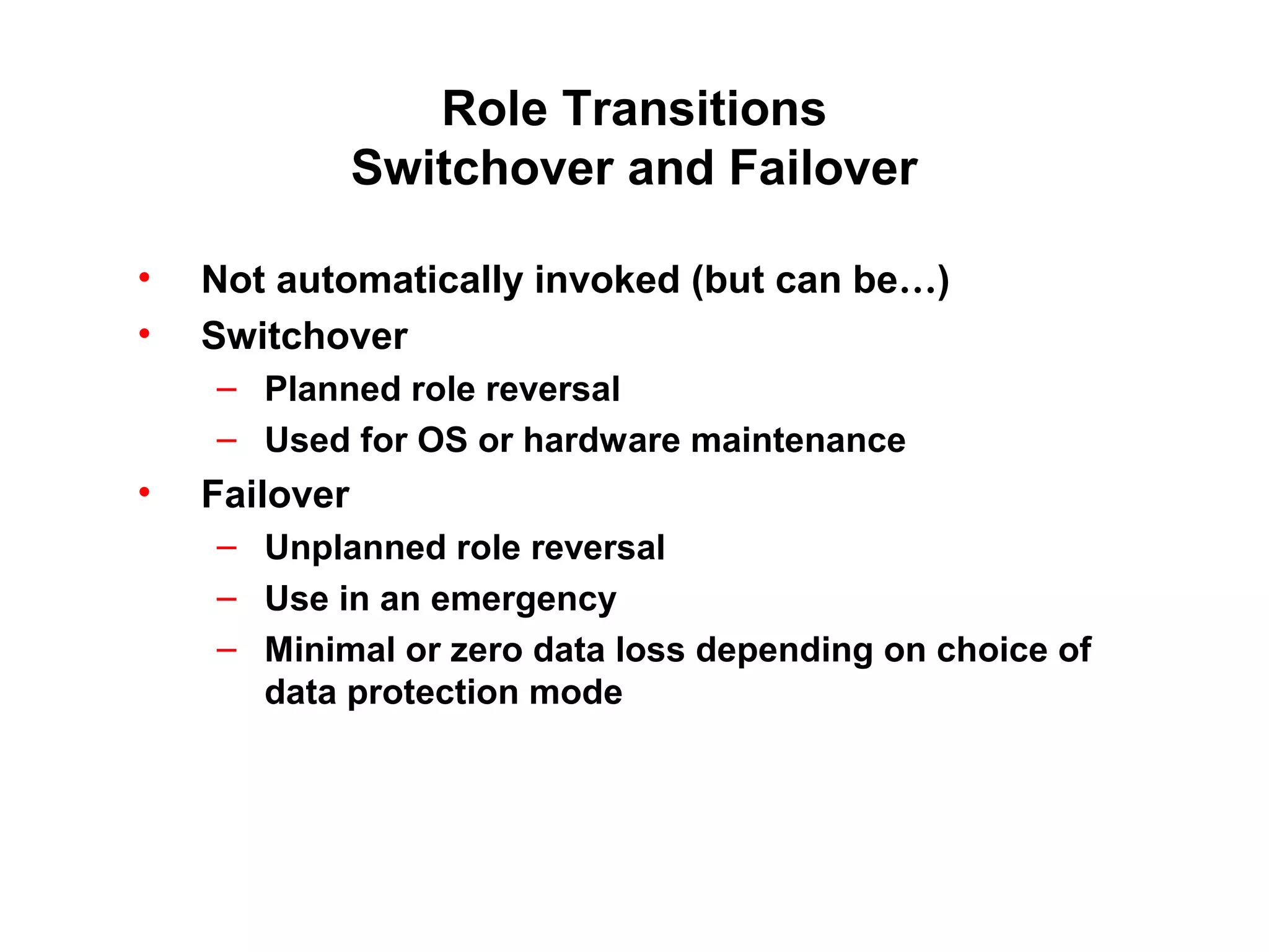 Role Transitions
               Switchover and Failover

•   Not automatically invoked (but can be…)
•   Switchover
    – Planned role reversal
    – Used for OS or hardware maintenance
•   Failover
    – Unplanned role reversal
    – Use in an emergency
    – Minimal or zero data loss depending on choice of
      data protection mode
 