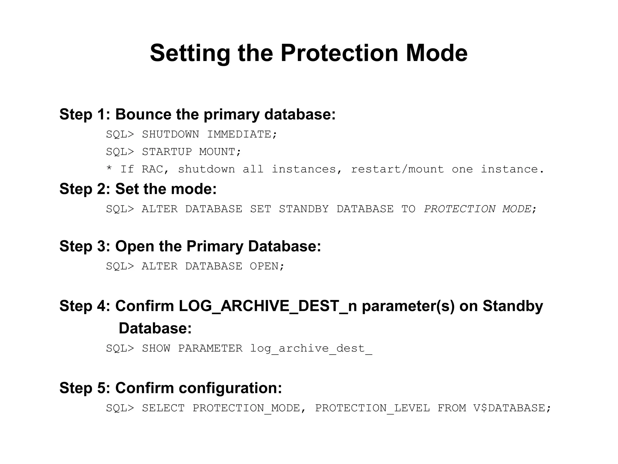 Setting the Protection Mode

Step 1: Bounce the primary database:
      SQL> SHUTDOWN IMMEDIATE;
      SQL> STARTUP MOUNT;
      * If RAC, shutdown all instances, restart/mount one instance.
Step 2: Set the mode:
      SQL> ALTER DATABASE SET STANDBY DATABASE TO PROTECTION MODE;


Step 3: Open the Primary Database:
      SQL> ALTER DATABASE OPEN;


Step 4: Confirm LOG_ARCHIVE_DEST_n parameter(s) on Standby
        Database:
      SQL> SHOW PARAMETER log_archive_dest_


Step 5: Confirm configuration:
      SQL> SELECT PROTECTION_MODE, PROTECTION_LEVEL FROM V$DATABASE;
 