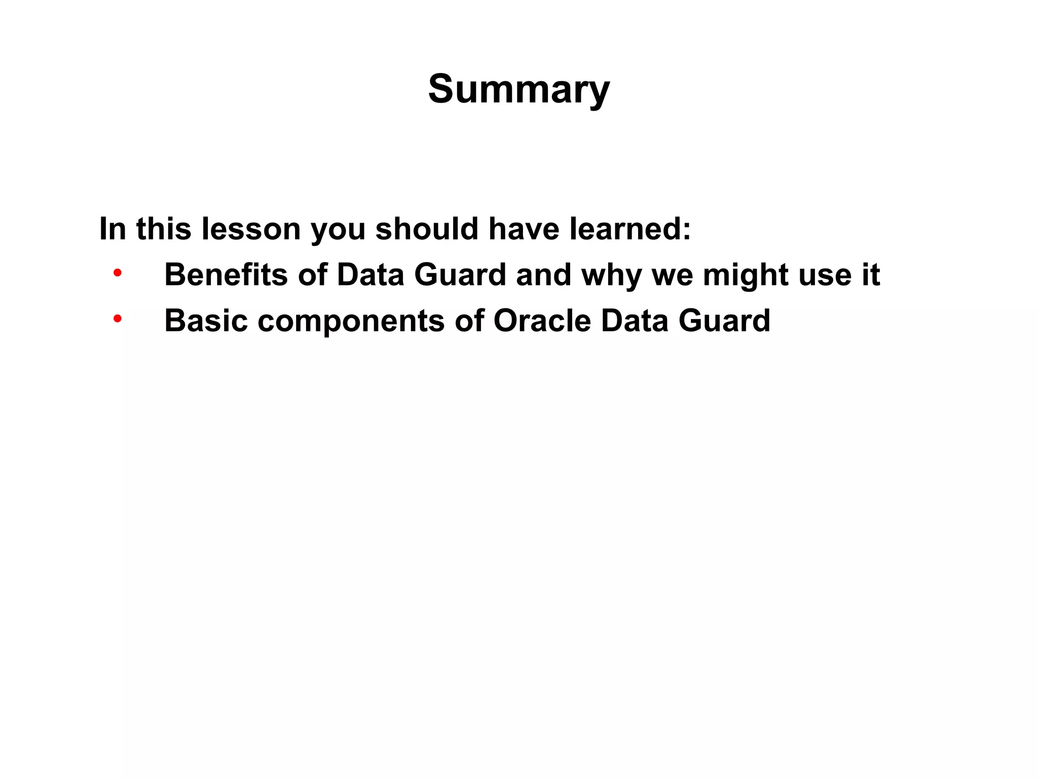 Summary


In this lesson you should have learned:
 • Benefits of Data Guard and why we might use it
 • Basic components of Oracle Data Guard
 