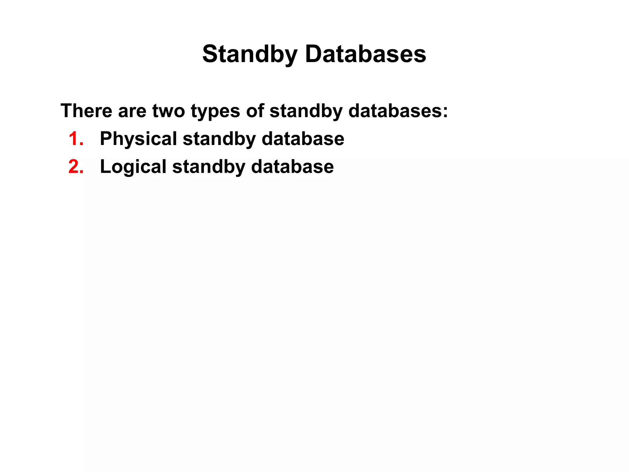 Standby Databases

There are two types of standby databases:
 1. Physical standby database
 2. Logical standby database
 