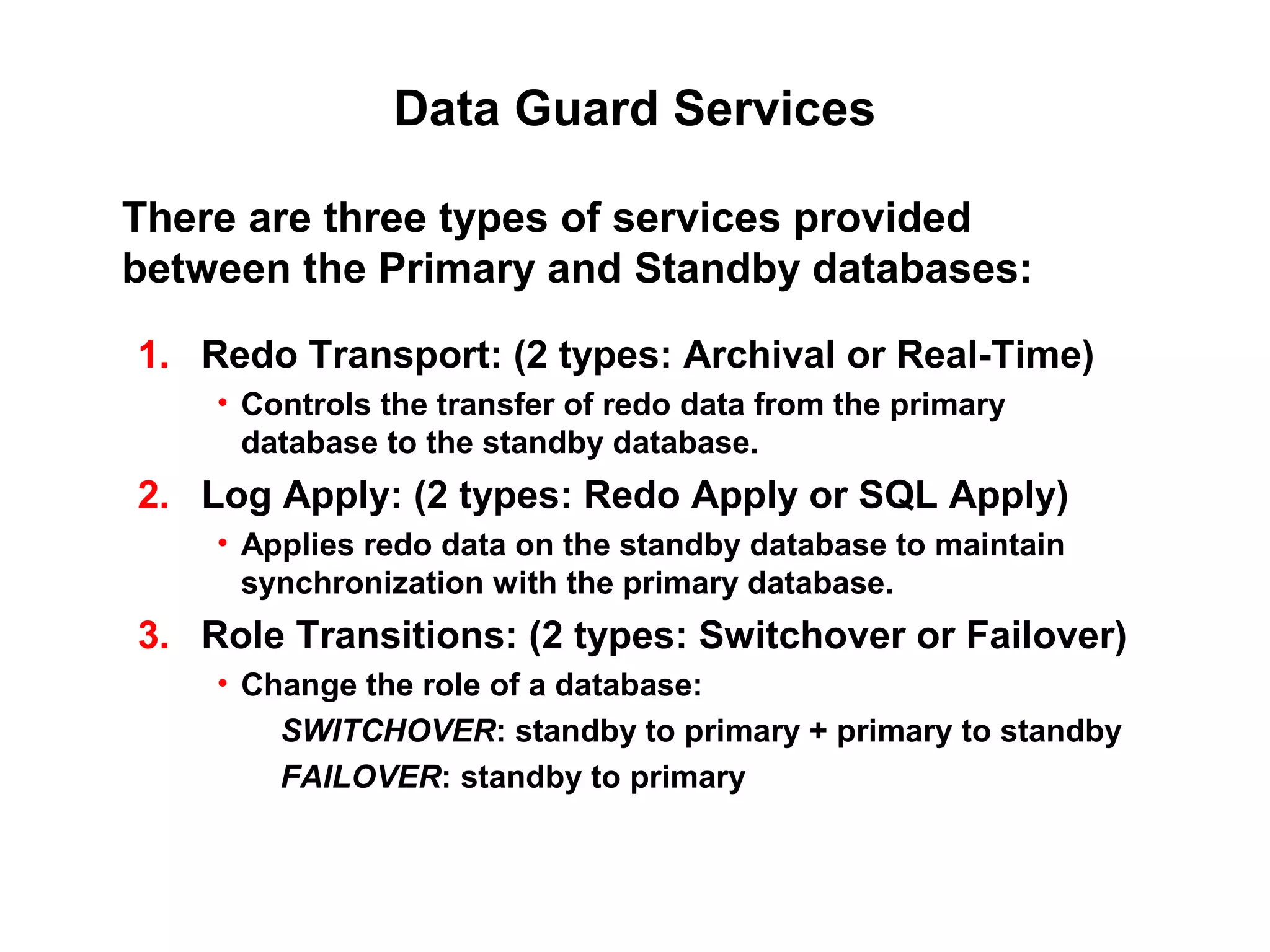 Data Guard Services

There are three types of services provided
between the Primary and Standby databases:

1. Redo Transport: (2 types: Archival or Real-Time)
    • Controls the transfer of redo data from the primary
      database to the standby database.
2. Log Apply: (2 types: Redo Apply or SQL Apply)
    • Applies redo data on the standby database to maintain
      synchronization with the primary database.
3. Role Transitions: (2 types: Switchover or Failover)
    • Change the role of a database:
        SWITCHOVER: standby to primary + primary to standby
        FAILOVER: standby to primary
 