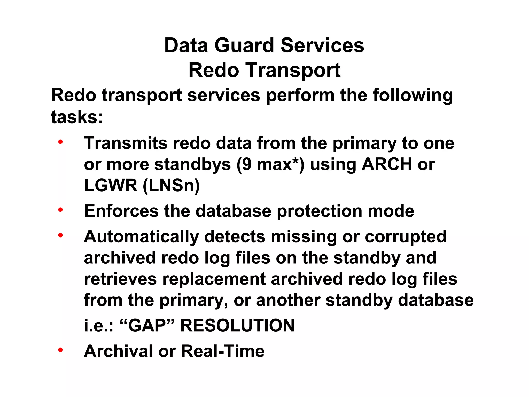 Data Guard Services
               Redo Transport
Redo transport services perform the following
tasks:
 • Transmits redo data from the primary to one
    or more standbys (9 max*) using ARCH or
    LGWR (LNSn)
 • Enforces the database protection mode
 • Automatically detects missing or corrupted
    archived redo log files on the standby and
    retrieves replacement archived redo log files
    from the primary, or another standby database
    i.e.: “GAP” RESOLUTION
 • Archival or Real-Time
 