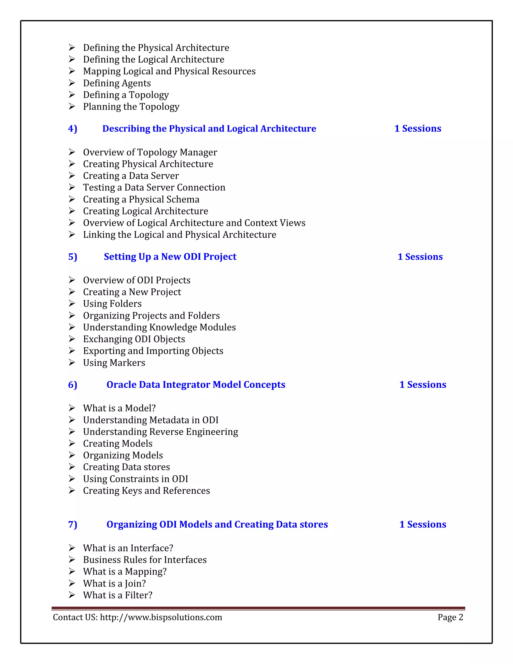     Defining the Physical Architecture 
       Defining the Logical Architecture 
   
       Mapping Logical and Physical Resources 
       Defining Agents 
       Defining a Topology 
       Planning the Topology 

   4)       Describing the Physical and Logical Architecture   1 Sessions

       Overview of Topology Manager 
       Creating Physical Architecture 
       Creating a Data Server 
   
       Testing a Data Server Connection 
       Creating a Physical Schema 
       Creating Logical Architecture 
       Overview of Logical Architecture and Context Views 
       Linking the Logical and Physical Architecture 

   5)       Setting Up a New ODI Project                       1 Sessions

       Overview of ODI Projects 
       Creating a New Project 
   
       Using Folders 
       Organizing Projects and Folders 
       Understanding Knowledge Modules 
       Exchanging ODI Objects 
   
       Exporting and Importing Objects 
       Using Markers 

   6)        Oracle Data Integrator Model Concepts              1 Sessions

   
       What is a Model? 
       Understanding Metadata in ODI 
       Understanding Reverse Engineering 
       Creating Models 
       Organizing Models 
   
       Creating Data stores 
       Using Constraints in ODI 
       Creating Keys and References 


   7)        Organizing ODI Models and Creating Data stores     1 Sessions

       What is an Interface? 
       Business Rules for Interfaces 
   
       What is a Mapping? 
       What is a Join? 
       What is a Filter? 

Contact US: http://www.bispsolutions.com                                Page 2
 
