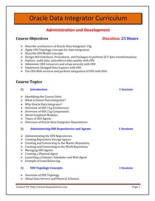 Oracle Data Integrator Curriculum
                       Administration and Development
Course Objectives                                               Duration: 25 Hours
       Describe architecture of Oracle Data Integrator 10g 
       Apply ODI Topology concepts for data integration 
      Describe ODI Model concepts 
       Design ODI Interfaces, Procedures, and Packages to perform ELT data transformations 
       Explore, audit data, and enforce data quality with ODI 
       Administer ODI resources and setup security with ODI 
       Implement Changed Data Capture with ODI 
       Use ODI Web services and perform integration of ODI with SOA 


Course Topics
   1)      Introduction                                                      1 Sessions

       Identifying the Course Units 
      What is Oracle Data Integrator? 
       Why Oracle Data Integrator? 
      Overview of ODI 11g Architecture 
       Overview of ODI 11g Components 
       About Graphical Modules 
       Types of ODI Agents 
       Overview of Oracle Data Integrator Repositories 

   2)      Administering ODI Repositories and Agents                         1 Sessions

       Administrating the ODI Repositories 
       Creating Repository Storage Spaces 
      Creating and Connecting to the Master Repository 
       Creating and Connecting to the Work Repository 
       Managing ODI Agents 
       Creating a Physical Agent 
       Launching a Listener, Scheduler and Web Agent 
       Example of Load Balancing 

   3)      ODI Topology Concepts                                             1 Sessions

    Overview of ODI Topology 
    About Data Servers and Physical Schemas 

Contact US: http://www.bispsolutions.com                                              Page 1
 