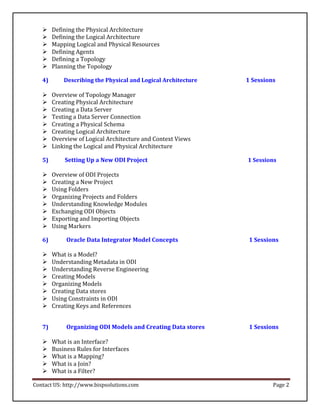     Defining the Physical Architecture 
       Defining the Logical Architecture 
   
       Mapping Logical and Physical Resources 
       Defining Agents 
       Defining a Topology 
       Planning the Topology 

   4)       Describing the Physical and Logical Architecture   1 Sessions

       Overview of Topology Manager 
       Creating Physical Architecture 
       Creating a Data Server 
   
       Testing a Data Server Connection 
       Creating a Physical Schema 
       Creating Logical Architecture 
       Overview of Logical Architecture and Context Views 
       Linking the Logical and Physical Architecture 

   5)       Setting Up a New ODI Project                       1 Sessions

       Overview of ODI Projects 
       Creating a New Project 
   
       Using Folders 
       Organizing Projects and Folders 
       Understanding Knowledge Modules 
       Exchanging ODI Objects 
   
       Exporting and Importing Objects 
       Using Markers 

   6)        Oracle Data Integrator Model Concepts              1 Sessions

   
       What is a Model? 
       Understanding Metadata in ODI 
       Understanding Reverse Engineering 
       Creating Models 
       Organizing Models 
   
       Creating Data stores 
       Using Constraints in ODI 
       Creating Keys and References 


   7)        Organizing ODI Models and Creating Data stores     1 Sessions

       What is an Interface? 
       Business Rules for Interfaces 
   
       What is a Mapping? 
       What is a Join? 
       What is a Filter? 

Contact US: http://www.bispsolutions.com                                Page 2
 