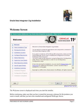 PREPARED BY RAVI KUMAR LANKE Page 1
Oracle Data Integrator 11g Installation
Welcome Screen
The Welcome screen is displayed each time you start the installer.
Before continuing, make sure that you have created the necessary schemas for the products you
want to install, and that you have also installed and configured WebLogic Server.
 