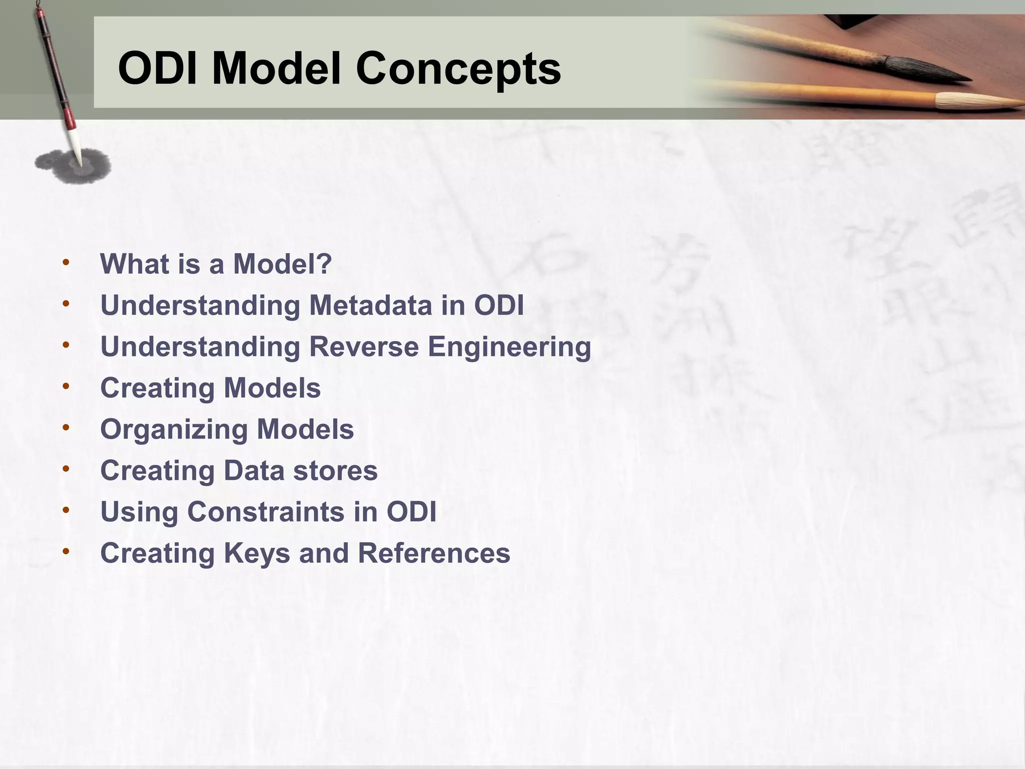 ODI Model Concepts • What is a Model? • Understanding Metadata in ODI • Understanding Reverse Engineering • Creating Models • Organizing Models • Creating Data stores • Using Constraints in ODI • Creating Keys and References 