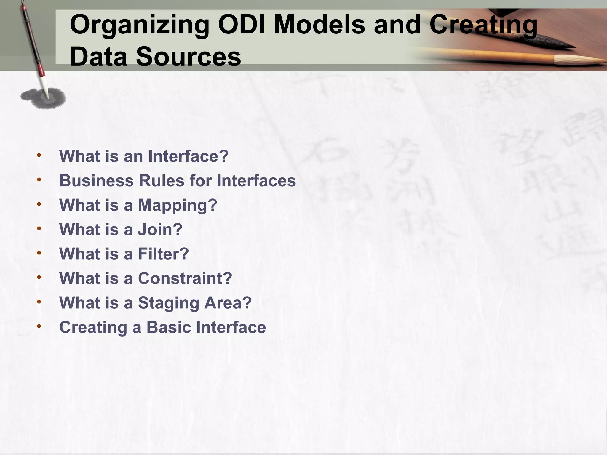 Organizing ODI Models and Creating Data Sources • What is an Interface? • Business Rules for Interfaces • What is a Mapping? • What is a Join? • What is a Filter? • What is a Constraint? • What is a Staging Area? • Creating a Basic Interface 