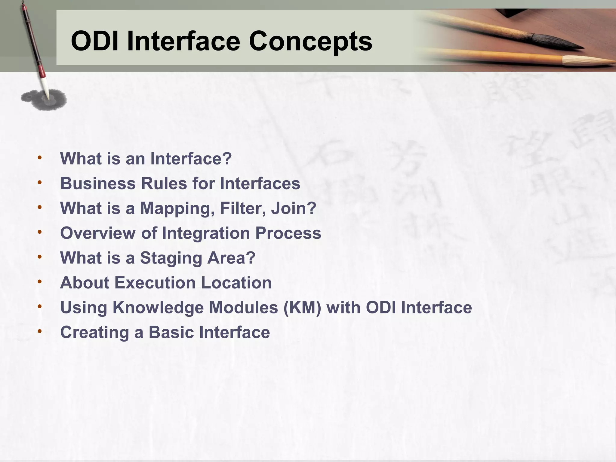 ODI Interface Concepts • What is an Interface? • Business Rules for Interfaces • What is a Mapping, Filter, Join? • Overview of Integration Process • What is a Staging Area? • About Execution Location • Using Knowledge Modules (KM) with ODI Interface • Creating a Basic Interface 