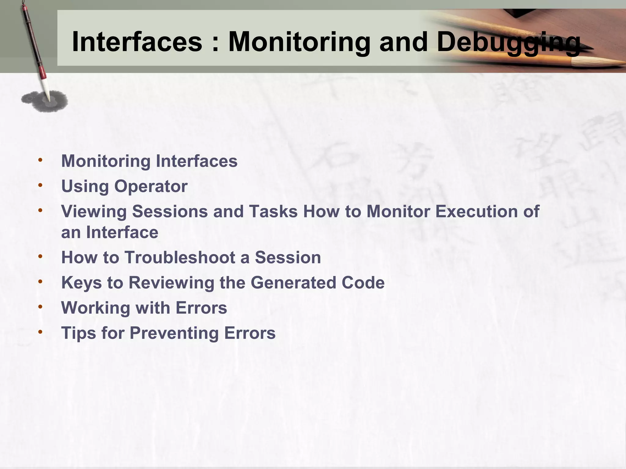 Interfaces : Monitoring and Debugging • Monitoring Interfaces • Using Operator • Viewing Sessions and Tasks How to Monitor Execution of an Interface • How to Troubleshoot a Session • Keys to Reviewing the Generated Code • Working with Errors • Tips for Preventing Errors 