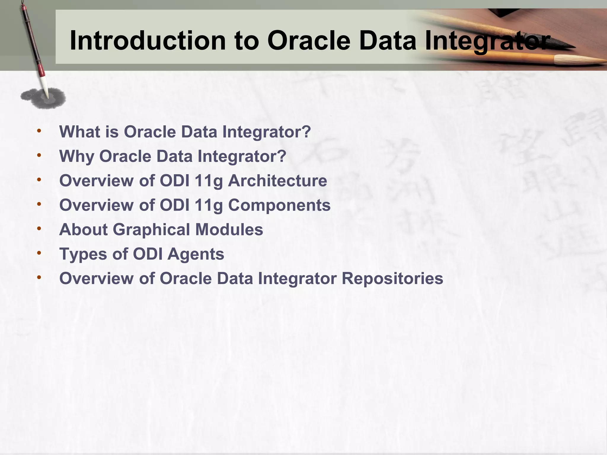 Introduction to Oracle Data Integrator • What is Oracle Data Integrator? • Why Oracle Data Integrator? • Overview of ODI 11g Architecture • Overview of ODI 11g Components • About Graphical Modules • Types of ODI Agents • Overview of Oracle Data Integrator Repositories 