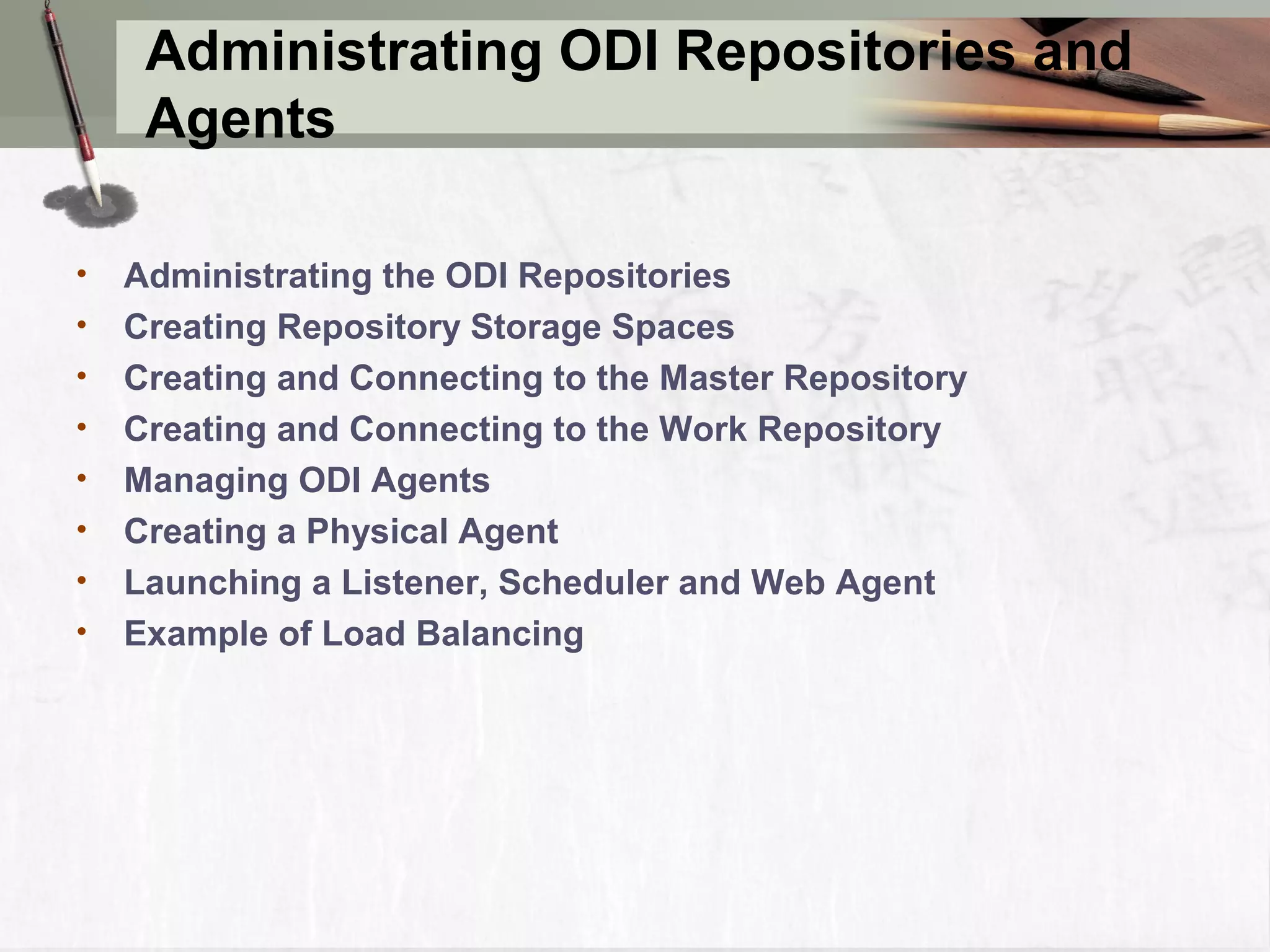 Administrating ODI Repositories and Agents • Administrating the ODI Repositories • Creating Repository Storage Spaces • Creating and Connecting to the Master Repository • Creating and Connecting to the Work Repository • Managing ODI Agents • Creating a Physical Agent • Launching a Listener, Scheduler and Web Agent • Example of Load Balancing 