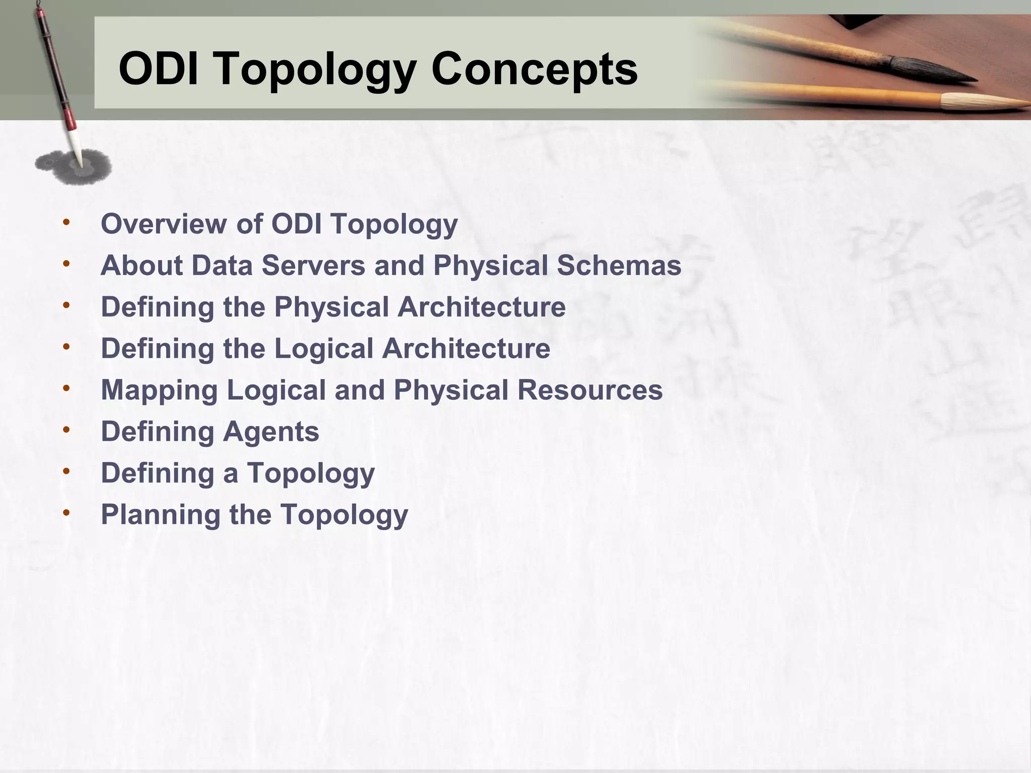 ODI Topology Concepts • Overview of ODI Topology • About Data Servers and Physical Schemas • Defining the Physical Architecture • Defining the Logical Architecture • Mapping Logical and Physical Resources • Defining Agents • Defining a Topology • Planning the Topology 