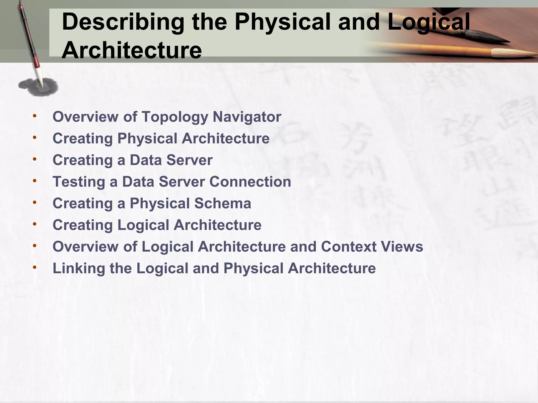 Describing the Physical and Logical Architecture • Overview of Topology Navigator • Creating Physical Architecture • Creating a Data Server • Testing a Data Server Connection • Creating a Physical Schema • Creating Logical Architecture • Overview of Logical Architecture and Context Views • Linking the Logical and Physical Architecture 