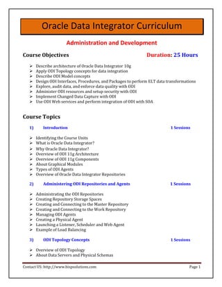 Oracle Data Integrator Curriculum
                       Administration and Development
Course Objectives                                               Duration: 25 Hours
       Describe architecture of Oracle Data Integrator 10g 
       Apply ODI Topology concepts for data integration 
      Describe ODI Model concepts 
       Design ODI Interfaces, Procedures, and Packages to perform ELT data transformations 
       Explore, audit data, and enforce data quality with ODI 
       Administer ODI resources and setup security with ODI 
       Implement Changed Data Capture with ODI 
       Use ODI Web services and perform integration of ODI with SOA 


Course Topics
   1)      Introduction                                                      1 Sessions

       Identifying the Course Units 
      What is Oracle Data Integrator? 
       Why Oracle Data Integrator? 
      Overview of ODI 11g Architecture 
       Overview of ODI 11g Components 
       About Graphical Modules 
       Types of ODI Agents 
       Overview of Oracle Data Integrator Repositories 

   2)      Administering ODI Repositories and Agents                         1 Sessions

       Administrating the ODI Repositories 
       Creating Repository Storage Spaces 
      Creating and Connecting to the Master Repository 
       Creating and Connecting to the Work Repository 
       Managing ODI Agents 
       Creating a Physical Agent 
       Launching a Listener, Scheduler and Web Agent 
       Example of Load Balancing 

   3)      ODI Topology Concepts                                             1 Sessions

    Overview of ODI Topology 
    About Data Servers and Physical Schemas 

Contact US: http://www.bispsolutions.com                                              Page 1
 