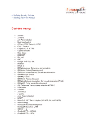  Defining Security Policies
 Defining Password Policies

Courses







































Offerings

Abinitio
Android
AIX Administration
Business Analyst
CCNA, CCNP Security, CCIE
Citrix XenApp
Cognos 10 BI & Tm1
Crystal Reports
Data Stage
DB2 DBA
Dot Net
DAC
Google Web Tool Kit
Hadoop
HTML 5
IBM Websphere Commerce server Admin
IBM Lotus Notes (Development)
IBM Lotus Notes Domino Server Administration
IBM Message Broker
IBM MQ Series
IBM Tivoli Access Manager
IBM Web Sphere Application Server Administration (WAS)
IBM WAS Portal server Development
IBM Websphere Transformation extender (WTX 8.2)

Informatica
I Phone
Java/J2EE
J Query
Java Apache Wicket
MCITP
MicroSoft .NET Technologies (VB.NET, C#, ASP.NET)
Microstrategy
MicroSoft Business Intelligence
MicroSoft Dynamics CRM
OBIEE 11 g
Oracle APPS – HRMS
Oracle APPS – SCM

 