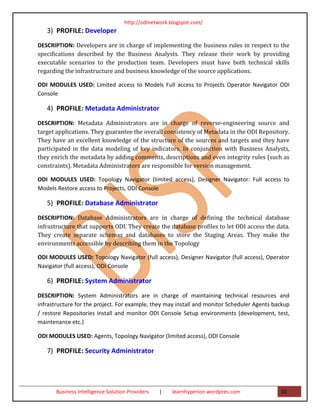 http://odinetwork.blogspot.com/
   3) PROFILE: Developer
DESCRIPTION: Developers are in charge of implementing the business rules in respect to the
specifications described by the Business Analysts. They release their work by providing
executable scenarios to the production team. Developers must have both technical skills
regarding the infrastructure and business knowledge of the source applications.

ODI MODULES USED: Limited access to Models Full access to Projects Operator Navigator ODI
Console

   4) PROFILE: Metadata Administrator
DESCRIPTION: Metadata Administrators are in charge of reverse-engineering source and
target applications. They guarantee the overall consistency of Metadata in the ODI Repository.
They have an excellent knowledge of the structure of the sources and targets and they have
participated in the data modeling of key indicators. In conjunction with Business Analysts,
they enrich the metadata by adding comments, descriptions and even integrity rules (such as
constraints). Metadata Administrators are responsible for version management.

ODI MODULES USED: Topology Navigator (limited access), Designer Navigator: Full access to
Models Restore access to Projects, ODI Console

   5) PROFILE: Database Administrator
DESCRIPTION: Database Administrators are in charge of defining the technical database
infrastructure that supports ODI. They create the database profiles to let ODI access the data.
They create separate schemas and databases to store the Staging Areas. They make the
environments accessible by describing them in the Topology

ODI MODULES USED: Topology Navigator (full access), Designer Navigator (full access), Operator
Navigator (full access), ODI Console

   6) PROFILE: System Administrator
DESCRIPTION: System Administrators are in charge of maintaining technical resources and
infrastructure for the project. For example, they may install and monitor Scheduler Agents backup
/ restore Repositories install and monitor ODI Console Setup environments (development, test,
maintenance etc.)

ODI MODULES USED: Agents, Topology Navigator (limited access), ODI Console

   7) PROFILE: Security Administrator




       Business Intelligence Solution Providers   |   learnhyperion.wordpres.com             10
 