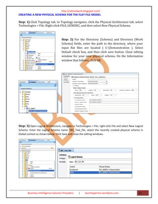 http://odinetwork.blogspot.com/
CREATING A NEW PHYSICAL SCHEMA FOR THE FLAT FILE MODEL

Step: 1) Click Topology tab. In Topology navigator, click the Physical Architecture tab, select
Technologies > File. Right-click FILE_GENERIC, and then select New Physical Schema.



                                     Step: 2) For the Directory (Schema) and Directory (Work
                                     Schema) fields, enter the path to the directory, where your
                                     input flat files are located ( C:Demonstration ). Select
                                     Default check box, and then click save button. Close editing
                                     window for your new physical schema. On the Information
                                     window that follows, click OK.




Step: 3) Open Logical Architecture, navigate to Technologies > File, right-click File and select New Logical
Schema. Enter the Logical Schema name: SRC_Text_file, select the recently created physical schema in
Global context as shown below. Click Save and close the editing windows.




       Business Intelligence Solution Providers     |    learnhyperion.wordpres.com                     12
 