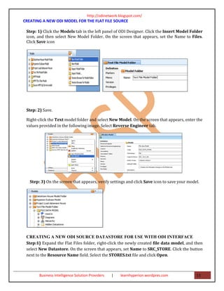 http://odinetwork.blogspot.com/
CREATING A NEW ODI MODEL FOR THE FLAT FILE SOURCE

 Step: 1) Click the Models tab in the left panel of ODI Designer. Click the Insert Model Folder
 icon, and then select New Model Folder. On the screen that appears, set the Name to Files.
 Click Save icon




 Step: 2) Save.

 Right-click the Text model folder and select New Model. On the screen that appears, enter the
 values provided in the following image. Select Reverse Engineer tab.




   Step: 3) On the screen that appears, verify settings and click Save icon to save your model.




 CREATING A NEW ODI SOURCE DATASTORE FOR USE WITH ODI INTERFACE
 Step:1) Expand the Flat Files folder, right-click the newly created file data model, and then
 select New Datastore. On the screen that appears, set Name to SRC_STORE. Click the button
 next to the Resource Name field. Select the STORES.txt file and click Open.



        Business Intelligence Solution Providers   |   learnhyperion.wordpres.com            13
 