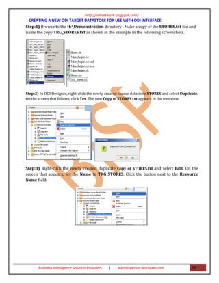 http://odinetwork.blogspot.com/
  CREATING A NEW ODI TARGET DATASTORE FOR USE WITH ODI INTERFACE
Step:1) Browse to the H:Demonstration directory . Make a copy of the STORES.txt file and
name the copy TRG_STORES.txt as shown in the example in the following screenshots.




Step:2) In ODI Designer, right-click the newly created source datastore STORES and select Duplicate.
On the screen that follows, click Yes. The new Copy of STORES.txt appears in the tree view.




Step:3) Right-click the newly created duplicate Copy of STORES.txt and select Edit. On the
screen that appears, set the Name to TRG_STORES. Click the button next to the Resource
Name field.




       Business Intelligence Solution Providers   |   learnhyperion.wordpres.com                16
 