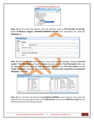 http://odinetwork.blogspot.com/




Step: 2) On the screen that follows, enter the interface name as INT_text_file to text_file.
Select In-Memory Engine: SUNOPSIS_MEMORY_ENGINE from drop-down list. Click the
Mapping tab.




Step: 3) Click the Models tab to drag the source and target to Designer. Expand Text File
model > Flat File Model and drag the Stores datastore from the Text File model folder into
the Sources container. Drag the TRG_Stores.txt datastore from Text File model into the
Target Datastore container. When Designer asks "Do you want to perform an Automatic
Mapping?" click Yes.




Step: 4) Go to the Flow Tab Click the Srs_Set0(FILE_GENERIC) source datastore. This makes the
properties for the source appear below. In the LKM Selector section, select LKM File to SQL from the
LKM drop-down list if not already selected.




       Business Intelligence Solution Providers   |   learnhyperion.wordpres.com                18
 