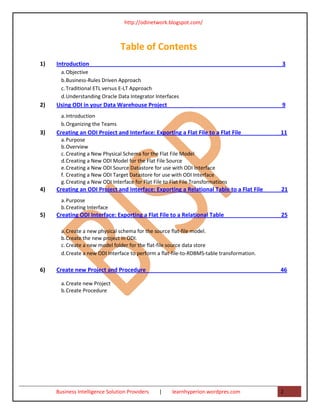 http://odinetwork.blogspot.com/



                                 Table of Contents
1)   Introduction                                                                            3
       a. Objective
       b. Business-Rules Driven Approach
       c. Traditional ETL versus E-LT Approach
       d. Understanding Oracle Data Integrator Interfaces
2)   Using ODI in your Data Warehouse Project                                                9
       a. Introduction
       b. Organizing the Teams
3)   Creating an ODI Project and Interface: Exporting a Flat File to a Flat File             11
       a. Purpose
       b. Overview
       c. Creating a New Physical Schema for the Flat File Model
       d. Creating a New ODI Model for the Flat File Source
       e. Creating a New ODI Source Datastore for use with ODI Interface
       f. Creating a New ODI Target Datastore for use with ODI Interface
       g. Creating a New ODI Interface for Flat File to Flat File Transformations
4)   Creating an ODI Project and Interface: Exporting a Relational Table to a Flat File      21
       a. Purpose
       b. Creating Interface
5)   Creating ODI Interface: Exporting a Flat File to a Relational Table                     25

       a. Create a new physical schema for the source flat-file model.
       b. Create the new project in ODI.
       c. Create a new model folder for the flat-file source data store
       d. Create a new ODI Interface to perform a flat-file-to-RDBMS-table transformation.

6)   Create new Project and Procedure                                                        46

       a. Create new Project
       b. Create Procedure




     Business Intelligence Solution Providers     |     learnhyperion.wordpres.com           2
 
