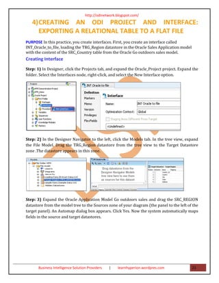 http://odinetwork.blogspot.com/

   4) CREATING AN ODI PROJECT AND INTERFACE:
      EXPORTING A RELATIONAL TABLE TO A FLAT FILE
PURPOSE In this practice, you create interfaces. First, you create an interface called
INT_Oracle_to_file, loading the TRG_Region datastore in the Oracle Sales Application model
with the content of the SRC_Country table from the Oracle Go outdoors sales model.
Creating Interface
Step: 1) In Designer, click the Projects tab, and expand the Oracle_Project project. Expand the
folder. Select the Interfaces node, right-click, and select the New Interface option.




Step: 2) In the Designer Navigator to the left, click the Models tab. In the tree view, expand
the File Model. Drag the TRG_Region datastore from the tree view to the Target Datastore
zone .The datastore appears in this zone.




Step: 3) Expand the Oracle Application Model Go outdoors sales and drag the SRC_REGION
datastore from the model tree to the Sources zone of your diagram (the panel to the left of the
target panel). An Automap dialog box appears. Click Yes. Now the system automatically maps
fields in the source and target datastores.




       Business Intelligence Solution Providers   |   learnhyperion.wordpres.com             21
 