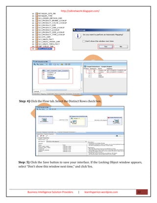 http://odinetwork.blogspot.com/




Step: 4) Click the Flow tab. Select the Distinct Rows check box.




Step: 5) Click the Save button to save your interface. If the Locking Object window appears,
select “Don’t show this window next time,” and click Yes.




      Business Intelligence Solution Providers   |   learnhyperion.wordpres.com         22
 