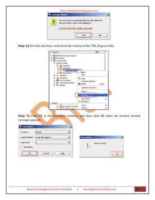 http://odinetwork.blogspot.com/




Step: 6) Run this interface, and check the content of the TRG_Region table.




Step: 7) Click OK in the Execution window, and then click OK when the Session Started
message appears.




       Business Intelligence Solution Providers   |   learnhyperion.wordpres.com   23
 