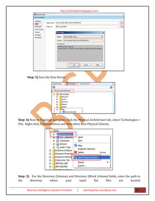 http://odinetwork.blogspot.com/




       Step: 3) Save the Data Server




Step: 4) Now in Topology navigator, click the Physical Architecture tab, select Technologies >
File. Right-click, Demonstration and then select New Physical Schema.




Step: 5) For the Directory (Schema) and Directory (Work Schema) fields, enter the path to
the     directory     where      your      input     flat    files       are      located


      Business Intelligence Solution Providers   |   learnhyperion.wordpres.com           26
 