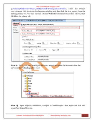 http://odinetwork.blogspot.com/
(C:oracleMiddlewareOracle_ODI1oraclediDemoDemonstration). Select the Default
check box and click Yes in the Confirmation window, and then click the Save button. Close the
editing window for your new physical schema. On the Information window that follows, click
OK. Close the editing tab.




Step: 6) Verify that your new Physical schema was added under the Demonstration data
server in the Technologies tree view.




Step: 7) Open Logical Architecture, navigate to Technologies > File, right-click File, and
select New Logical Schema.


      Business Intelligence Solution Providers   |   learnhyperion.wordpres.com          27
 