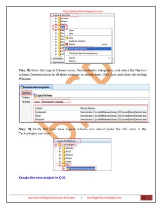 http://odinetwork.blogspot.com/




Step: 8) Enter the Logical Schema name: Demonstration Integration, and select the Physical
schema Demonstration in all three contexts as shown here. Click Save and close the editing
Window.




Step: 9) Verify that your new Logical schema was added under the File node in the
Technologies tree view.




Create the new project in ODI.




      Business Intelligence Solution Providers   |   learnhyperion.wordpres.com       28
 