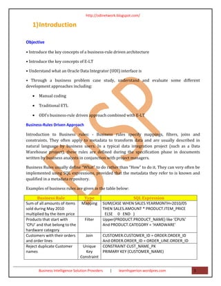 http://odinetwork.blogspot.com/

   1) Introduction

Objective

• Introduce the key concepts of a business-rule driven architecture

• Introduce the key concepts of E-LT

• Understand what an Oracle Data Integrator (ODI) interface is

• Through a business problem case study, understand and evaluate some different
development approaches including:

   •   Manual coding

   •   Traditional ETL

   •   ODI’s business-rule driven approach combined with E-LT

Business-Rules Driven Approach

Introduction to Business rules: - Business rules specify mappings, filters, joins and
constraints. They often apply to metadata to transform data and are usually described in
natural language by business users. In a typical data integration project (such as a Data
Warehouse project), these rules are defined during the specification phase in documents
written by business analysts in conjunction with project managers.

Business Rules usually define “What” to do rather than “How” to do it. They can very often be
implemented using SQL expressions, provided that the metadata they refer to is known and
qualified in a metadata repository.

Examples of business rules are given in the table below:

      Business Rule               Type                      SQL Expression
Sum of all amounts of items      Mapping      SUM(CASE WHEN SALES.YEARMONTH=2010/05
sold during May 2010                          THEN SALES.AMOUNT * PRODUCT.ITEM_PRICE
multiplied by the item price                   ELSE 0 END )
Products that start with           Filter     Upper(PRODUCT.PRODUCT_NAME) like ‘CPU%’
‘CPU’ and that belong to the                  And PRODUCT.CATEGORY = ‘HARDWARE’
hardware category
Customers with their orders         Join      CUSTOMER.CUSTOMER_ID = ORDER.ORDER_ID
and order lines                               And ORDER.ORDER_ID = ORDER_LINE.ORDER_ID
Reject duplicate Customer        Unique       CONSTRAINT CUST_NAME_PK
names                              Key        PRIMARY KEY (CUSTOMER_NAME)
                                Constraint


       Business Intelligence Solution Providers   |   learnhyperion.wordpres.com         3
 