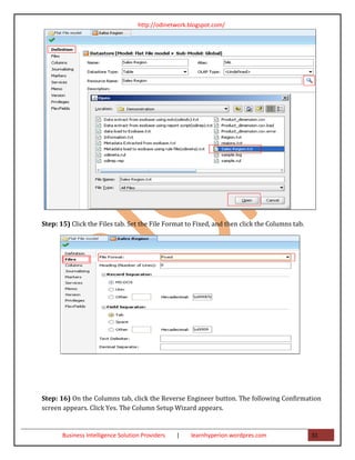 http://odinetwork.blogspot.com/




Step: 15) Click the Files tab. Set the File Format to Fixed, and then click the Columns tab.




Step: 16) On the Columns tab, click the Reverse Engineer button. The following Confirmation
screen appears. Click Yes. The Column Setup Wizard appears.


       Business Intelligence Solution Providers   |   learnhyperion.wordpres.com               31
 