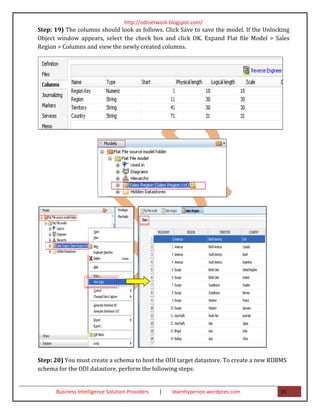 http://odinetwork.blogspot.com/
Step: 19) The columns should look as follows. Click Save to save the model. If the Unlocking
Object window appears, select the check box and click OK. Expand Flat file Model > Sales
Region > Columns and view the newly created columns.




Step: 20) You must create a schema to host the ODI target datastore. To create a new RDBMS
schema for the ODI datastore, perform the following steps:


      Business Intelligence Solution Providers   |   learnhyperion.wordpres.com         35
 