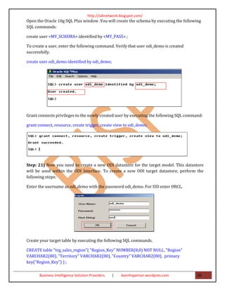 http://odinetwork.blogspot.com/
Open the Oracle 10g SQL Plus window .You will create the schema by executing the following
SQL commands:

create user <MY_SCHEMA> identified by <MY_PASS> ;

To create a user, enter the following command. Verify that user odi_demo is created
successfully.

create user odi_demo identified by odi_demo;




Grant connects privileges to the newly created user by executing the following SQL command:

grant connect, resource, create trigger, create view to odi_demo;




Step: 21) Now you need to create a new ODI datastore for the target model. This datastore
will be used within the ODI Interface. To create a new ODI target datastore, perform the
following steps:

Enter the username as odi_demo with the password odi_demo. For SID enter ORCL.




Create your target table by executing the following SQL commands.

CREATE table "trg_sales_region"( "Region_Key" NUMBER(8,0) NOT NULL, "Region"
VARCHAR2(80), "Territory" VARCHAR2(80), "Country" VARCHAR2(80), primary
key("Region_Key") ) ;

       Business Intelligence Solution Providers   |   learnhyperion.wordpres.com        36
 