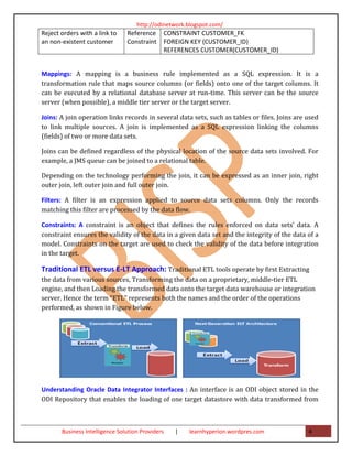 http://odinetwork.blogspot.com/
Reject orders with a link to    Reference     CONSTRAINT CUSTOMER_FK
an non-existent customer        Constraint    FOREIGN KEY (CUSTOMER_ID)
                                              REFERENCES CUSTOMER(CUSTOMER_ID)


Mappings: A mapping is a business rule implemented as a SQL expression. It is a
transformation rule that maps source columns (or fields) onto one of the target columns. It
can be executed by a relational database server at run-time. This server can be the source
server (when possible), a middle tier server or the target server.

Joins: A join operation links records in several data sets, such as tables or files. Joins are used
to link multiple sources. A join is implemented as a SQL expression linking the columns
(fields) of two or more data sets.

Joins can be defined regardless of the physical location of the source data sets involved. For
example, a JMS queue can be joined to a relational table.

Depending on the technology performing the join, it can be expressed as an inner join, right
outer join, left outer join and full outer join.

Filters: A filter is an expression applied to source data sets columns. Only the records
matching this filter are processed by the data flow.

Constraints: A constraint is an object that defines the rules enforced on data sets’ data. A
constraint ensures the validity of the data in a given data set and the integrity of the data of a
model. Constraints on the target are used to check the validity of the data before integration
in the target.

Traditional ETL versus E-LT Approach: Traditional ETL tools operate by first Extracting
the data from various sources, Transforming the data on a proprietary, middle-tier ETL
engine, and then Loading the transformed data onto the target data warehouse or integration
server. Hence the term “ETL” represents both the names and the order of the operations
performed, as shown in Figure below.




Understanding Oracle Data Integrator Interfaces : An interface is an ODI object stored in the
ODI Repository that enables the loading of one target datastore with data transformed from



       Business Intelligence Solution Providers   |   learnhyperion.wordpres.com               4
 