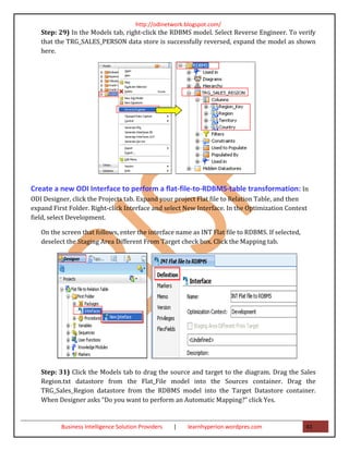 http://odinetwork.blogspot.com/
   Step: 29) In the Models tab, right-click the RDBMS model. Select Reverse Engineer. To verify
   that the TRG_SALES_PERSON data store is successfully reversed, expand the model as shown
   here.




Create a new ODI Interface to perform a flat-file-to-RDBMS-table transformation: In
ODI Designer, click the Projects tab. Expand your project Flat file to Relation Table, and then
expand First Folder. Right-click Interface and select New Interface. In the Optimization Context
field, select Development.

   On the screen that follows, enter the interface name as INT Flat file to RDBMS. If selected,
   deselect the Staging Area Different From Target check box. Click the Mapping tab.




   Step: 31) Click the Models tab to drag the source and target to the diagram. Drag the Sales
   Region.txt datastore from the Flat_File model into the Sources container. Drag the
   TRG_Sales_Region datastore from the RDBMS model into the Target Datastore container.
   When Designer asks “Do you want to perform an Automatic Mapping?” click Yes.


          Business Intelligence Solution Providers   |   learnhyperion.wordpres.com               41
 