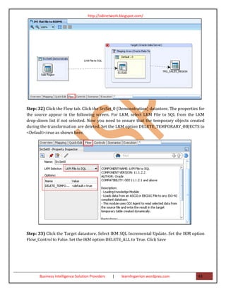 http://odinetwork.blogspot.com/




Step: 32) Click the Flow tab. Click the SrcSet_0 (Demonstration) datastore. The properties for
the source appear in the following screen. For LKM, select LKM File to SQL from the LKM
drop-down list if not selected. Now you need to ensure that the temporary objects created
during the transformation are deleted. Set the LKM option DELETE_TEMPORARY_OBJECTS to
<Default>:true as shown here.




Step: 33) Click the Target datastore. Select IKM SQL Incremental Update. Set the IKM option
Flow_Control to False. Set the IKM option DELETE_ALL to True. Click Save




      Business Intelligence Solution Providers   |   learnhyperion.wordpres.com           43
 